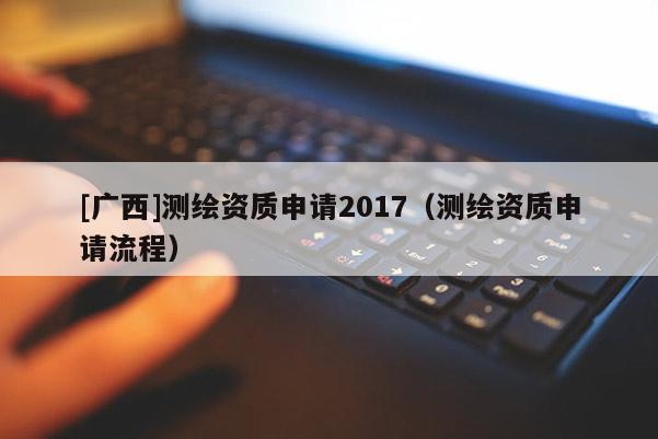 [廣西]測繪資質申請2017（測繪資質申請流程）