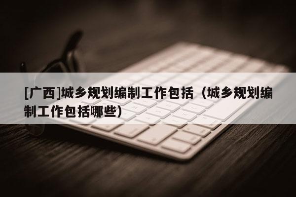 [廣西]城鄉規劃編制工作包括（城鄉規劃編制工作包括哪些）