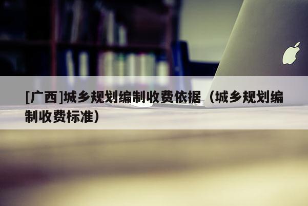 [廣西]城鄉規劃編制收費依據（城鄉規劃編制收費標準）
