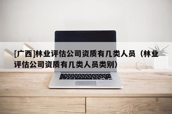 [廣西]林業評估公司資質有幾類人員（林業評估公司資質有幾類人員類別）