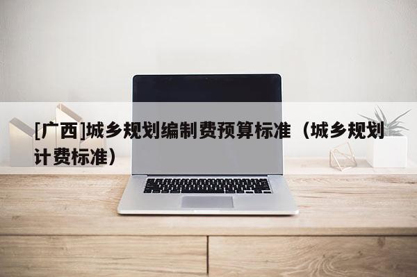 [廣西]城鄉規劃編制費預算標準（城鄉規劃計費標準）