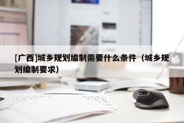 [廣西]城鄉(xiāng)規(guī)劃編制需要什么條件（城鄉(xiāng)規(guī)劃編制要求）
