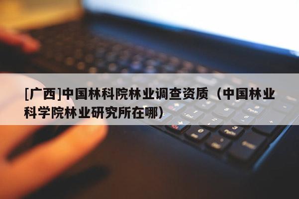 [廣西]中國林科院林業(yè)調(diào)查資質(zhì)（中國林業(yè)科學(xué)院林業(yè)研究所在哪）
