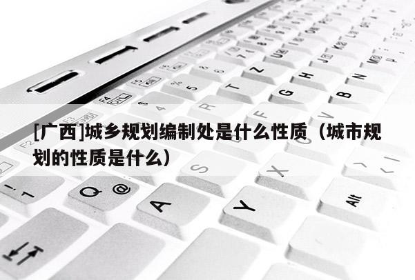 [廣西]城鄉規劃編制處是什么性質（城市規劃的性質是什么）