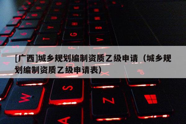 [廣西]城鄉(xiāng)規(guī)劃編制資質(zhì)乙級(jí)申請(qǐng)（城鄉(xiāng)規(guī)劃編制資質(zhì)乙級(jí)申請(qǐng)表）