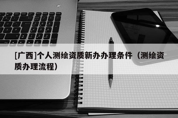 [廣西]個人測繪資質新辦辦理條件（測繪資質辦理流程）