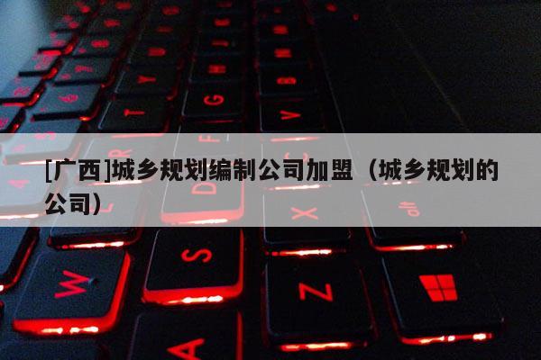 [廣西]城鄉規劃編制公司加盟（城鄉規劃的公司）