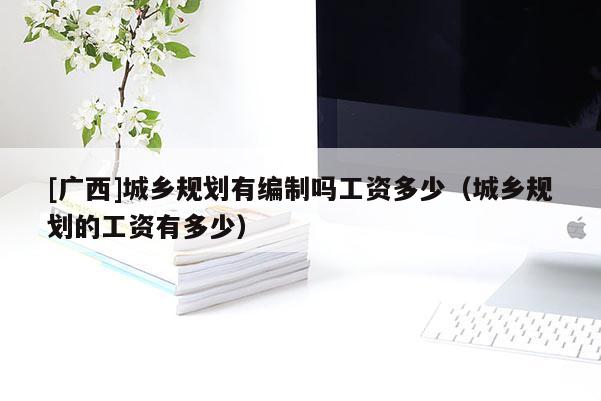 [廣西]城鄉規劃有編制嗎工資多少（城鄉規劃的工資有多少）