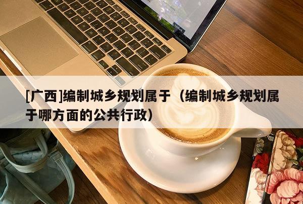 [廣西]編制城鄉規劃屬于（編制城鄉規劃屬于哪方面的公共行政）