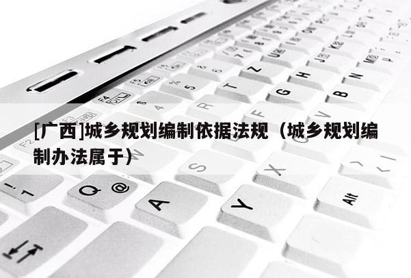 [廣西]城鄉規劃編制依據法規（城鄉規劃編制辦法屬于）