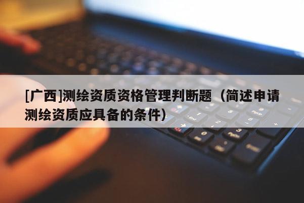 [廣西]測繪資質資格管理判斷題（簡述申請測繪資質應具備的條件）