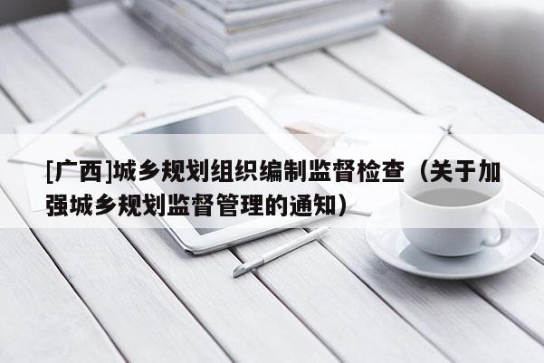 [廣西]城鄉(xiāng)規(guī)劃組織編制監(jiān)督檢查（關(guān)于加強(qiáng)城鄉(xiāng)規(guī)劃監(jiān)督管理的通知）