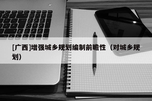[廣西]增強(qiáng)城鄉(xiāng)規(guī)劃編制前瞻性（對城鄉(xiāng)規(guī)劃）