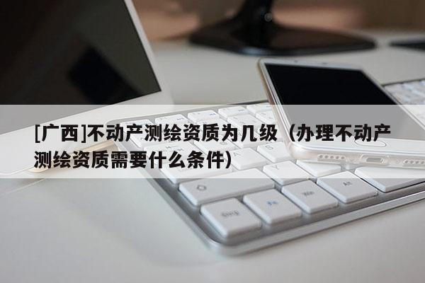 [廣西]不動產(chǎn)測繪資質(zhì)為幾級（辦理不動產(chǎn)測繪資質(zhì)需要什么條件）