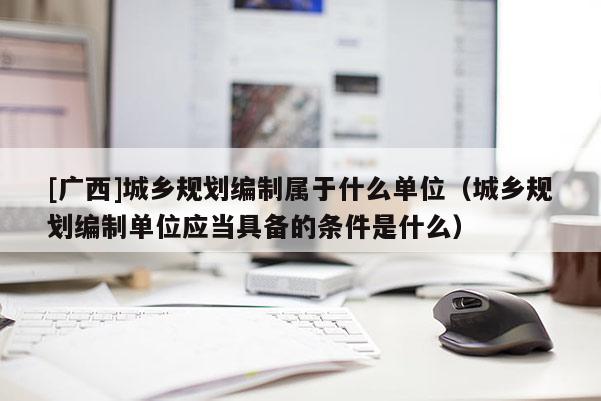 [廣西]城鄉規劃編制屬于什么單位（城鄉規劃編制單位應當具備的條件是什么）