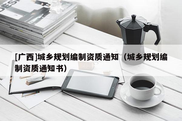 [廣西]城鄉(xiāng)規(guī)劃編制資質(zhì)通知（城鄉(xiāng)規(guī)劃編制資質(zhì)通知書）