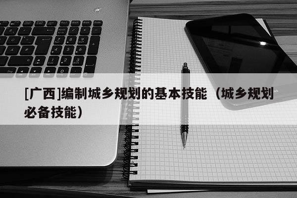 [廣西]編制城鄉規劃的基本技能（城鄉規劃必備技能）