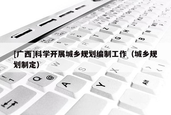 [廣西]科學開展城鄉規劃編制工作（城鄉規劃制定）