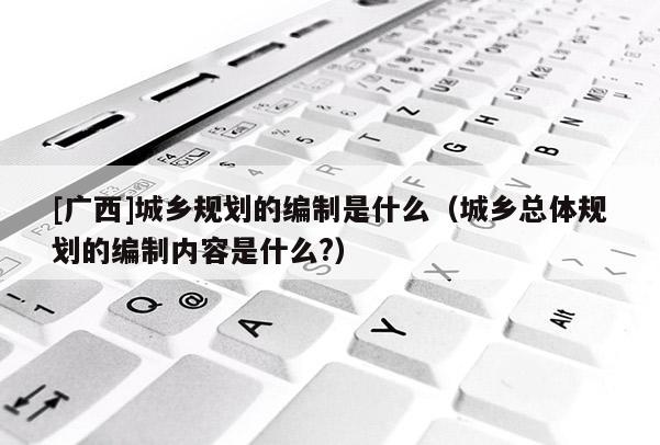 [廣西]城鄉規劃的編制是什么（城鄉總體規劃的編制內容是什么?）