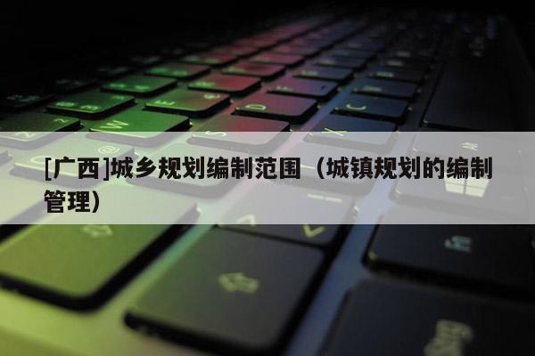 [廣西]城鄉規劃編制范圍（城鎮規劃的編制管理）