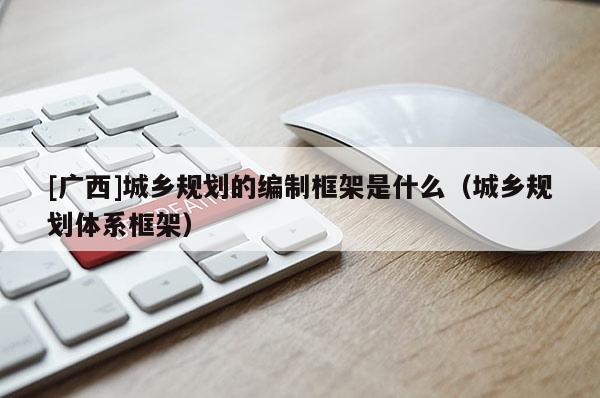 [廣西]城鄉規劃的編制框架是什么（城鄉規劃體系框架）