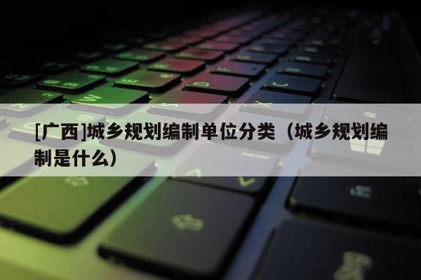 [廣西]城鄉規劃編制單位分類（城鄉規劃編制是什么）