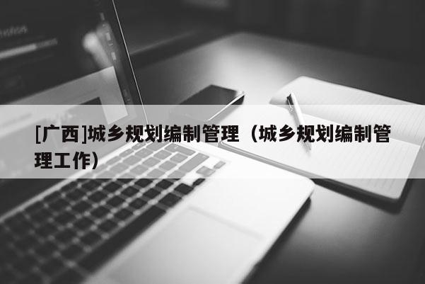 [廣西]城鄉(xiāng)規(guī)劃編制管理（城鄉(xiāng)規(guī)劃編制管理工作）