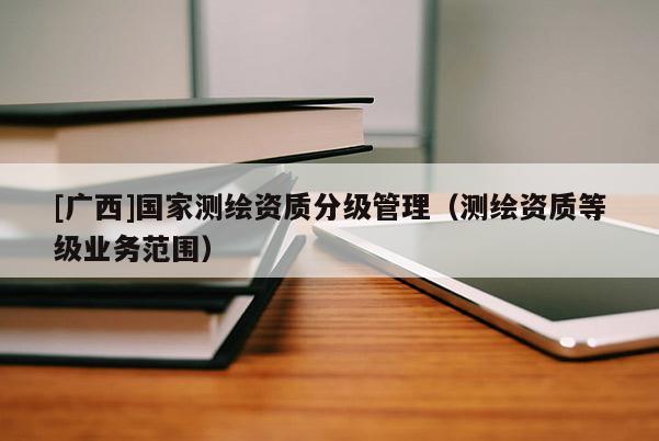 [廣西]國家測繪資質(zhì)分級管理（測繪資質(zhì)等級業(yè)務范圍）