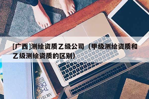 [廣西]測(cè)繪資質(zhì)乙級(jí)公司（甲級(jí)測(cè)繪資質(zhì)和乙級(jí)測(cè)繪資質(zhì)的區(qū)別）