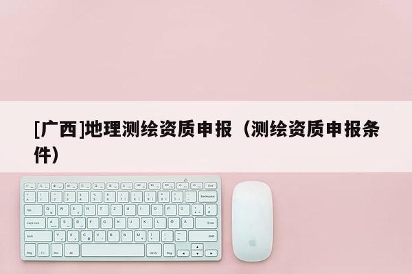 [廣西]地理測繪資質申報（測繪資質申報條件）