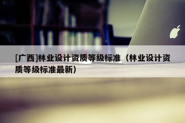 [廣西]林業設計資質等級標準（林業設計資質等級標準最新）