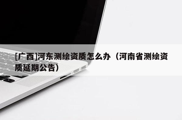 [廣西]河東測繪資質怎么辦（河南省測繪資質延期公告）