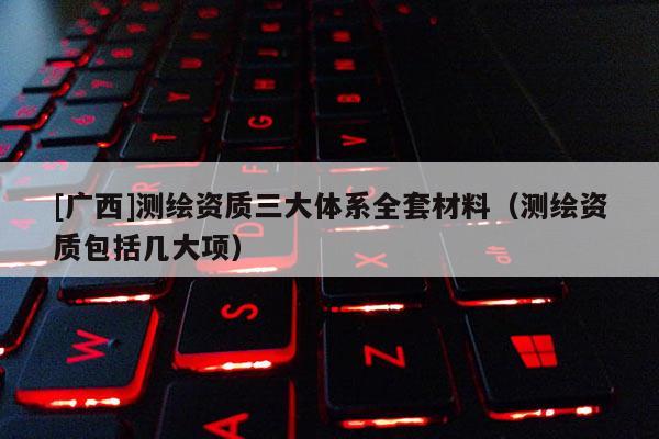 [廣西]測繪資質三大體系全套材料（測繪資質包括幾大項）
