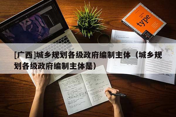 [廣西]城鄉(xiāng)規(guī)劃各級政府編制主體（城鄉(xiāng)規(guī)劃各級政府編制主體是）