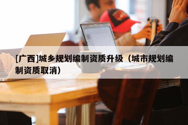 [廣西]城鄉規劃編制資質升級（城市規劃編制資質取消）