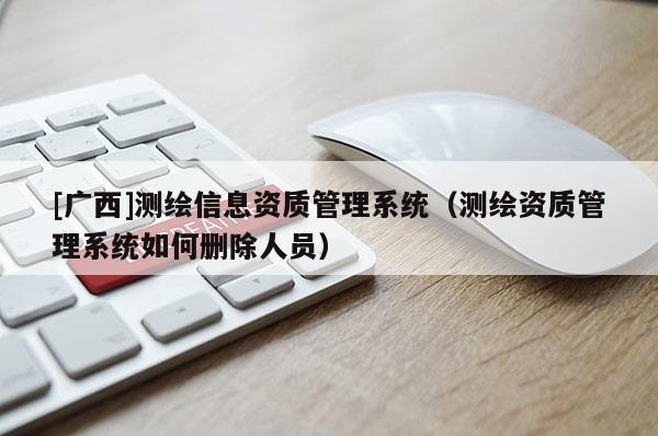 [廣西]測繪信息資質管理系統（測繪資質管理系統如何刪除人員）