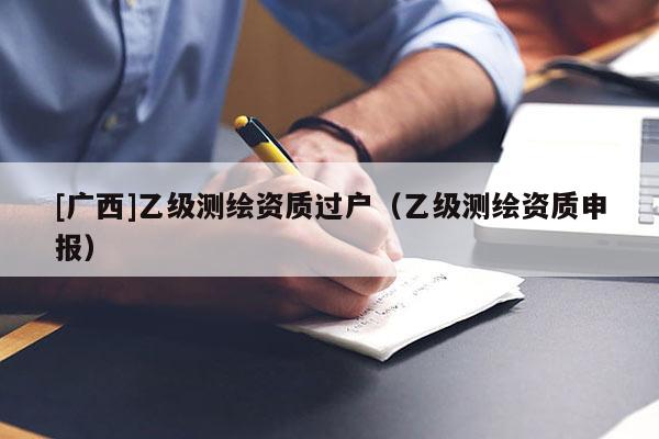 [廣西]乙級測繪資質(zhì)過戶（乙級測繪資質(zhì)申報）