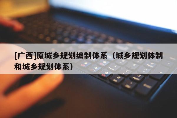 [廣西]原城鄉規劃編制體系（城鄉規劃體制和城鄉規劃體系）
