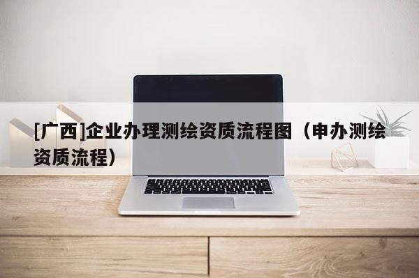 [廣西]企業辦理測繪資質流程圖（申辦測繪資質流程）