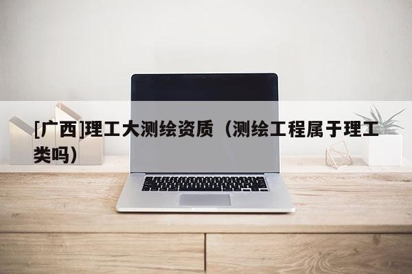 [廣西]理工大測繪資質（測繪工程屬于理工類嗎）