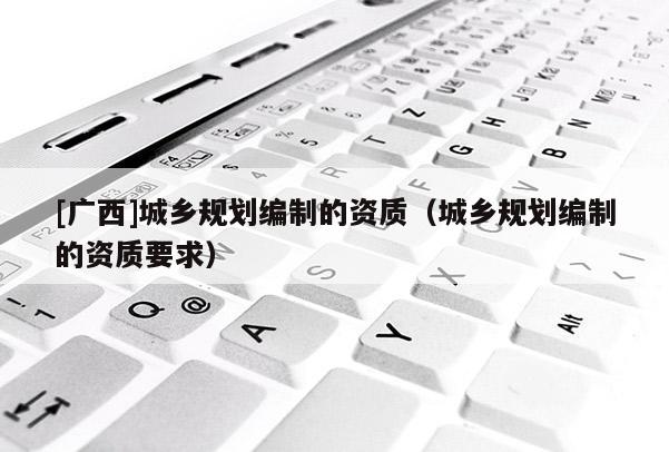 [廣西]城鄉(xiāng)規(guī)劃編制的資質(zhì)（城鄉(xiāng)規(guī)劃編制的資質(zhì)要求）