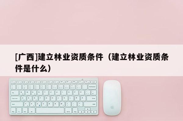 [廣西]建立林業資質條件（建立林業資質條件是什么）