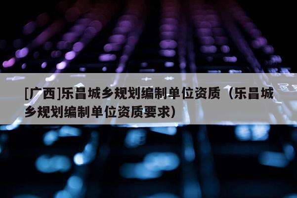 [廣西]樂昌城鄉(xiāng)規(guī)劃編制單位資質(zhì)（樂昌城鄉(xiāng)規(guī)劃編制單位資質(zhì)要求）