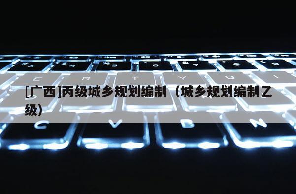 [廣西]丙級城鄉規劃編制（城鄉規劃編制乙級）