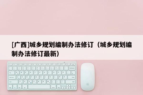 [廣西]城鄉(xiāng)規(guī)劃編制辦法修訂（城鄉(xiāng)規(guī)劃編制辦法修訂最新）