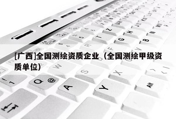 [廣西]全國測繪資質(zhì)企業(yè)（全國測繪甲級資質(zhì)單位）