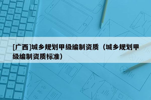 [廣西]城鄉規劃甲級編制資質（城鄉規劃甲級編制資質標準）