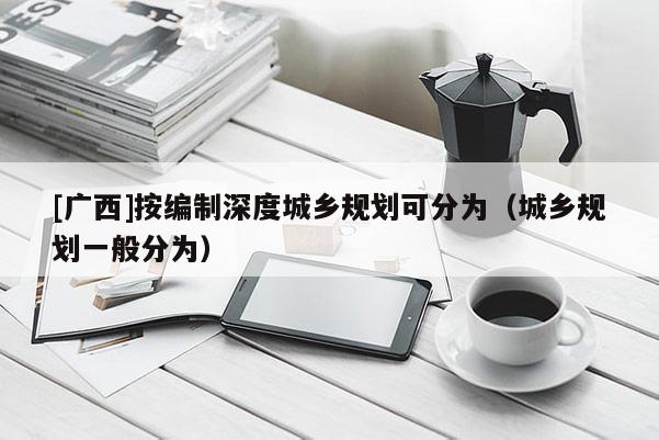 [廣西]按編制深度城鄉(xiāng)規(guī)劃可分為（城鄉(xiāng)規(guī)劃一般分為）