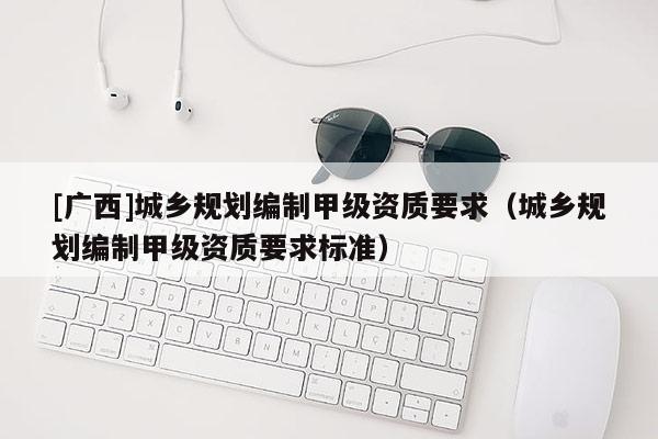 [廣西]城鄉(xiāng)規(guī)劃編制甲級(jí)資質(zhì)要求（城鄉(xiāng)規(guī)劃編制甲級(jí)資質(zhì)要求標(biāo)準(zhǔn)）