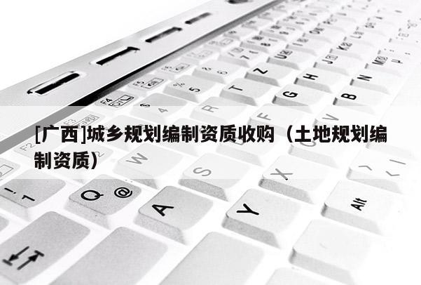 [廣西]城鄉(xiāng)規(guī)劃編制資質(zhì)收購（土地規(guī)劃編制資質(zhì)）